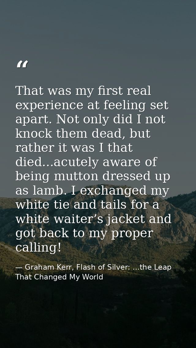 That was my first real experience at feeling set apart. Not only did I not knock them dead, but rather it was I that die — Graham Kerr, Flash of Silver: ...the Leap That Changed My World