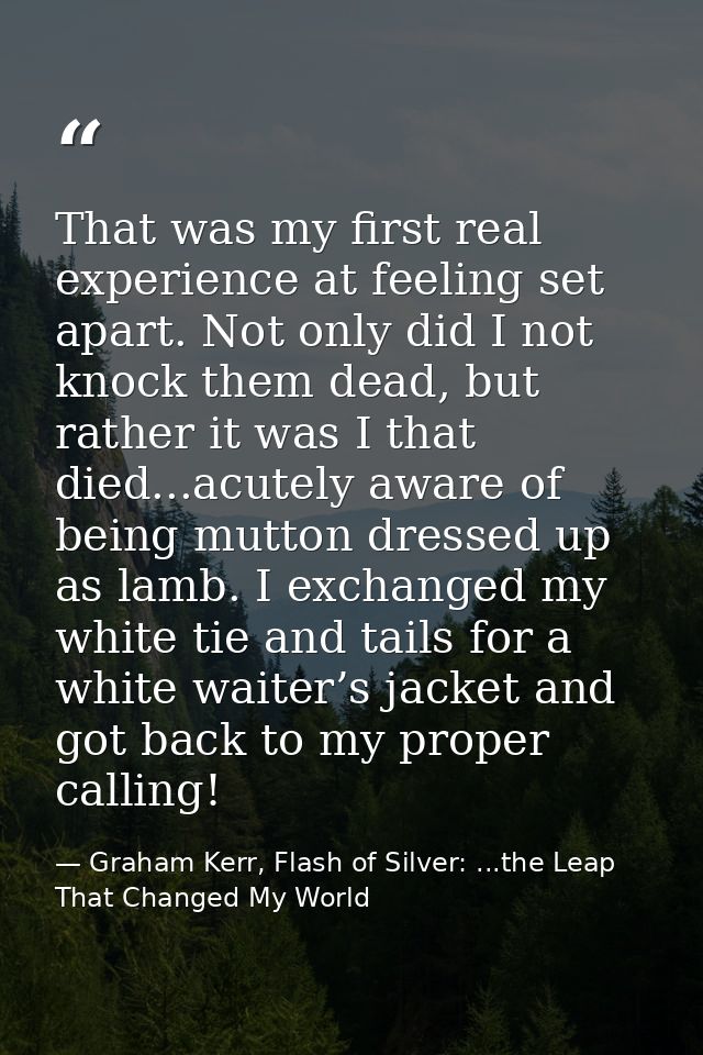 That was my first real experience at feeling set apart. Not only did I not knock them dead, but rather it was I that die — Graham Kerr, Flash of Silver: ...the Leap That Changed My World
