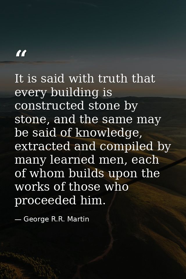 It is said with truth that every building is constructed stone by stone, and the same may be said of knowledge, extracte — George R.R. Martin