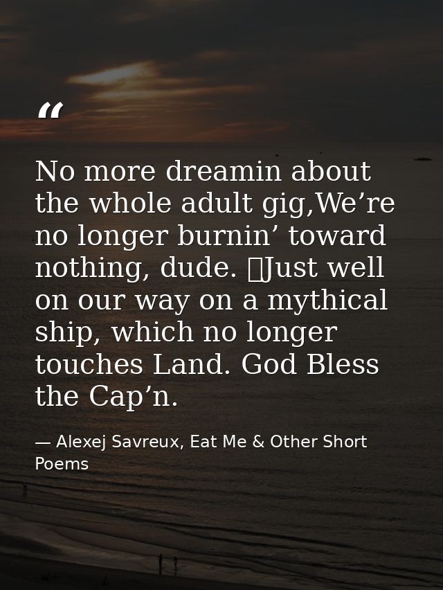 No more dreamin about the whole adult gig,We’re no longer burnin’ toward nothing, dude. 	Just well on our way on a mythi — Alexej Savreux, Eat Me & Other Short Poems