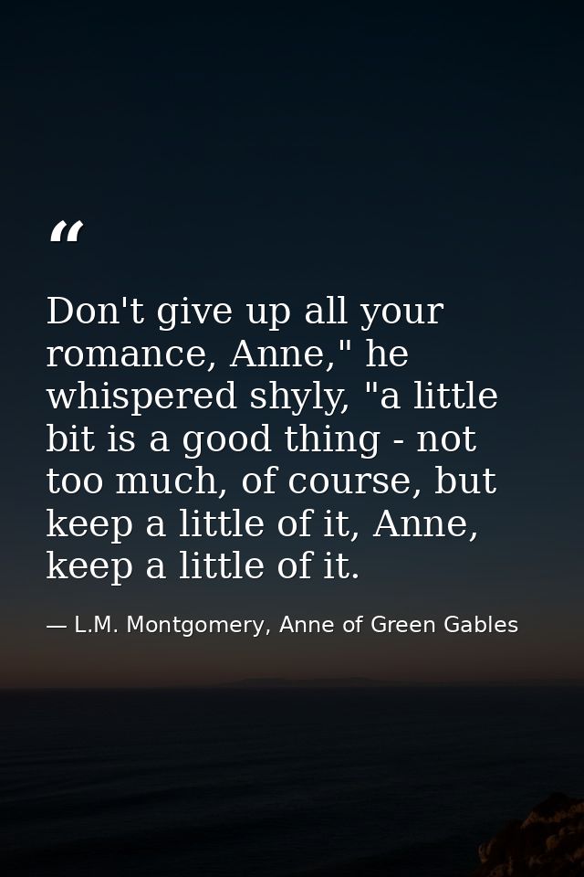Don't give up all your romance, Anne," he whispered shyly, "a little bit is a good thing - not too much, of course, but  — L.M. Montgomery, Anne of Green Gables