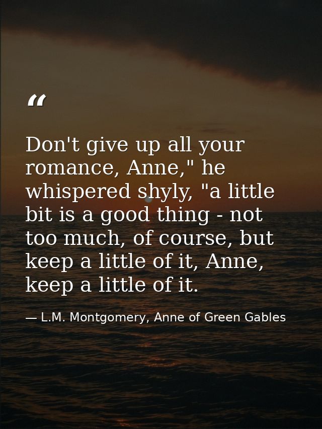 Don't give up all your romance, Anne," he whispered shyly, "a little bit is a good thing - not too much, of course, but  — L.M. Montgomery, Anne of Green Gables