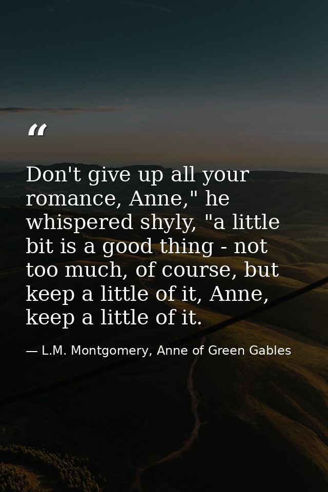 Don't give up all your romance, Anne," he whispered shyly, "a little bit is a good thing - not too much, of course, but  — L.M. Montgomery, Anne of Green Gables