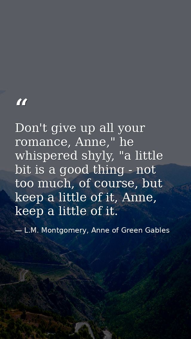 Don't give up all your romance, Anne," he whispered shyly, "a little bit is a good thing - not too much, of course, but  — L.M. Montgomery, Anne of Green Gables