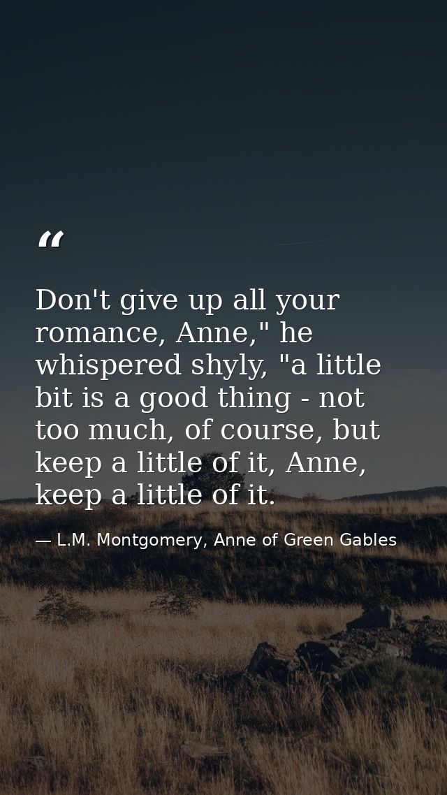 Don't give up all your romance, Anne," he whispered shyly, "a little bit is a good thing - not too much, of course, but  — L.M. Montgomery, Anne of Green Gables