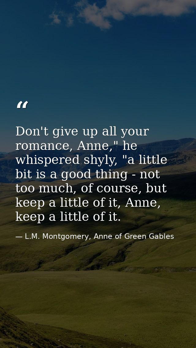 Don't give up all your romance, Anne," he whispered shyly, "a little bit is a good thing - not too much, of course, but  — L.M. Montgomery, Anne of Green Gables