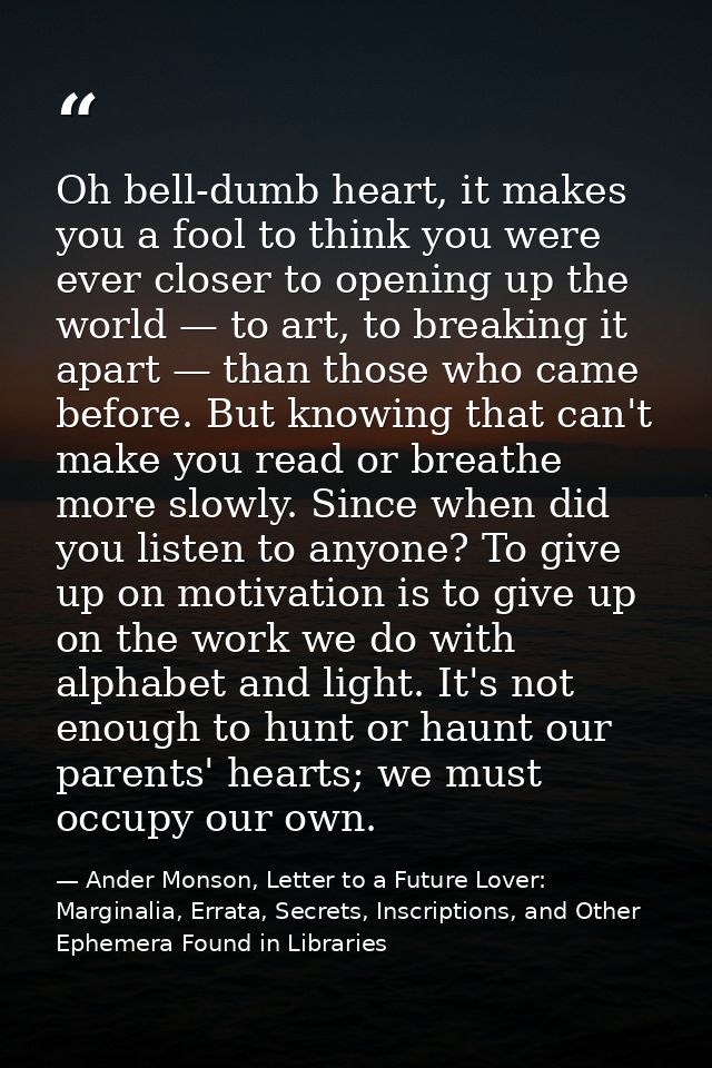 Oh bell-dumb heart, it makes you a fool to think you were ever closer to opening up the world — to art, to breaking it a — Ander Monson, Letter to a Future Lover: Marginalia, Errata, Secrets, Inscriptions, and Other Ephemera Found in Libraries