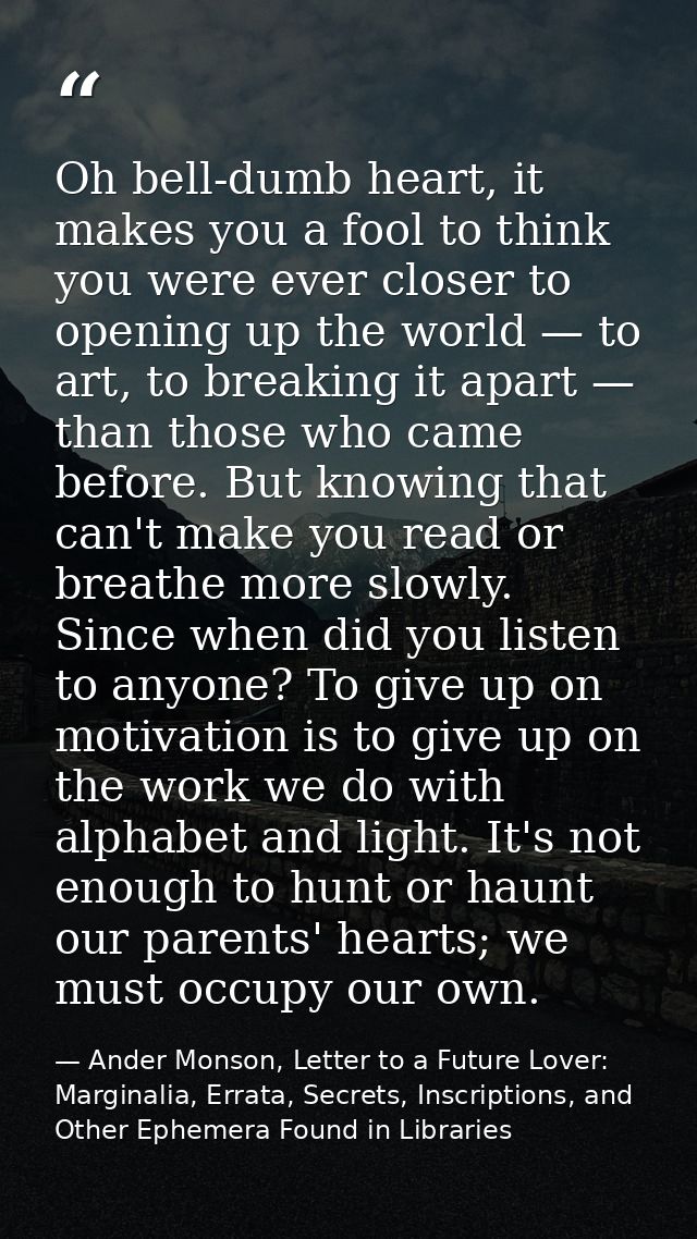 Oh bell-dumb heart, it makes you a fool to think you were ever closer to opening up the world — to art, to breaking it a — Ander Monson, Letter to a Future Lover: Marginalia, Errata, Secrets, Inscriptions, and Other Ephemera Found in Libraries
