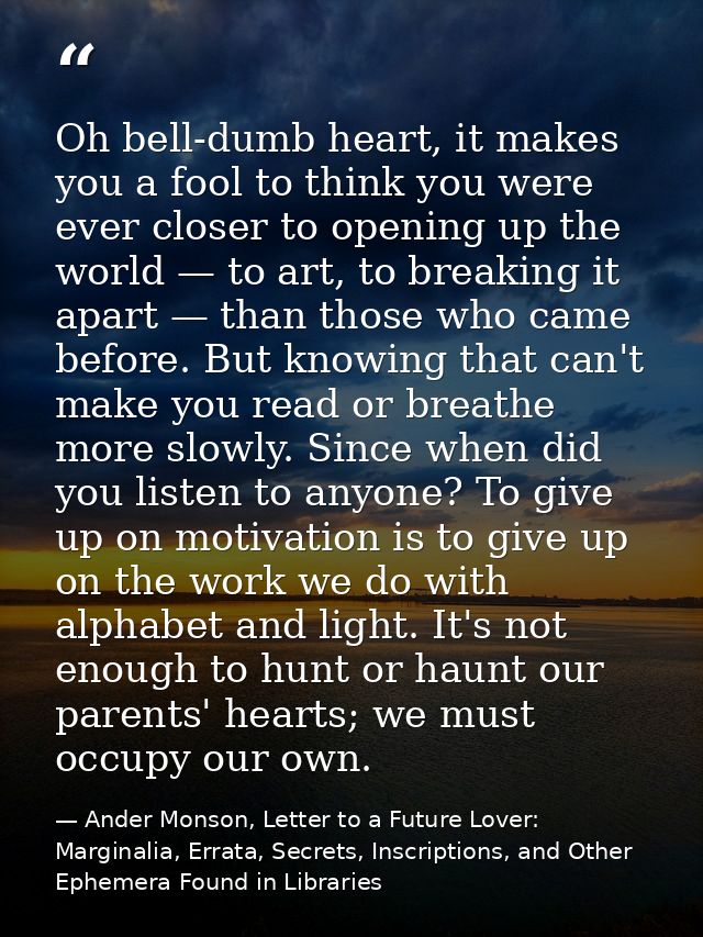 Oh bell-dumb heart, it makes you a fool to think you were ever closer to opening up the world — to art, to breaking it a — Ander Monson, Letter to a Future Lover: Marginalia, Errata, Secrets, Inscriptions, and Other Ephemera Found in Libraries