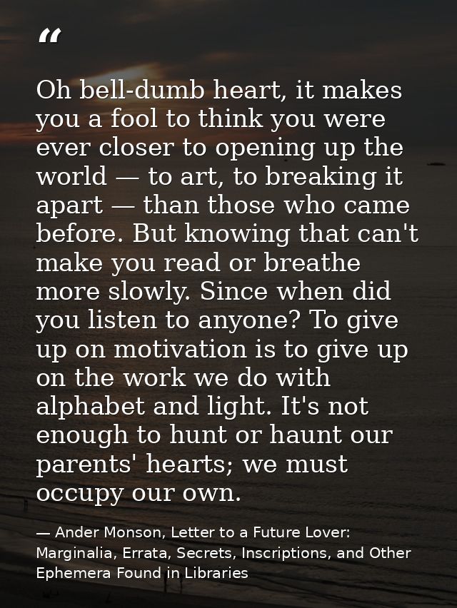 Oh bell-dumb heart, it makes you a fool to think you were ever closer to opening up the world — to art, to breaking it a — Ander Monson, Letter to a Future Lover: Marginalia, Errata, Secrets, Inscriptions, and Other Ephemera Found in Libraries