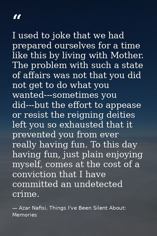 I used to joke that we had prepared ourselves for a time like this by living with Mother. The problem with such a state  — Azar Nafisi, Things I've Been Silent About: Memories