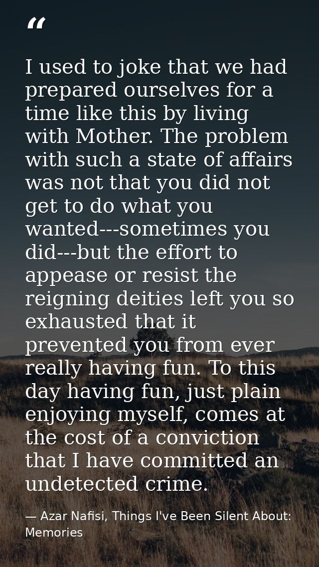 I used to joke that we had prepared ourselves for a time like this by living with Mother. The problem with such a state  — Azar Nafisi, Things I've Been Silent About: Memories
