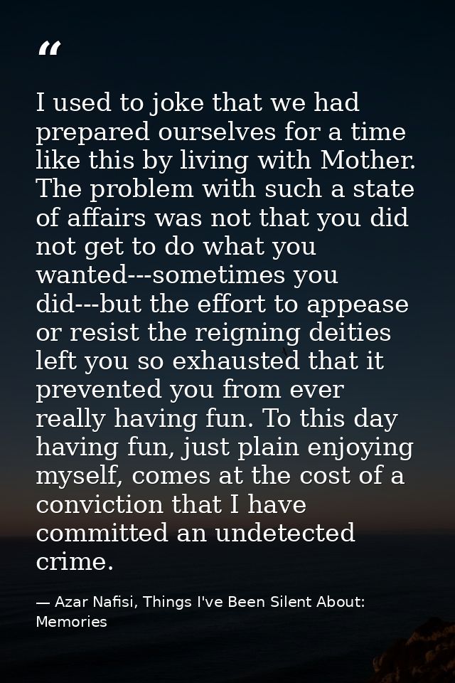 I used to joke that we had prepared ourselves for a time like this by living with Mother. The problem with such a state  — Azar Nafisi, Things I've Been Silent About: Memories
