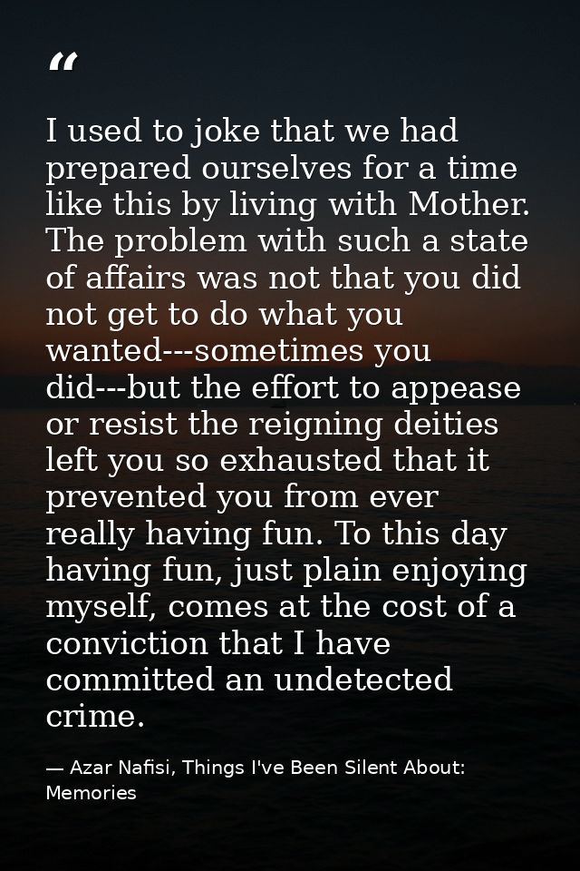I used to joke that we had prepared ourselves for a time like this by living with Mother. The problem with such a state  — Azar Nafisi, Things I've Been Silent About: Memories