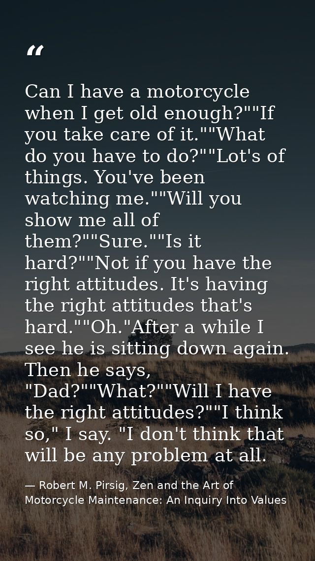 Can I have a motorcycle when I get old enough?""If you take care of it.""What do you have to do?""Lot's of things. You'v — Robert M. Pirsig, Zen and the Art of Motorcycle Maintenance: An Inquiry Into Values