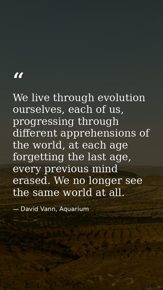 We live through evolution ourselves, each of us, progressing through different apprehensions of the world, at each age f — David Vann, Aquarium