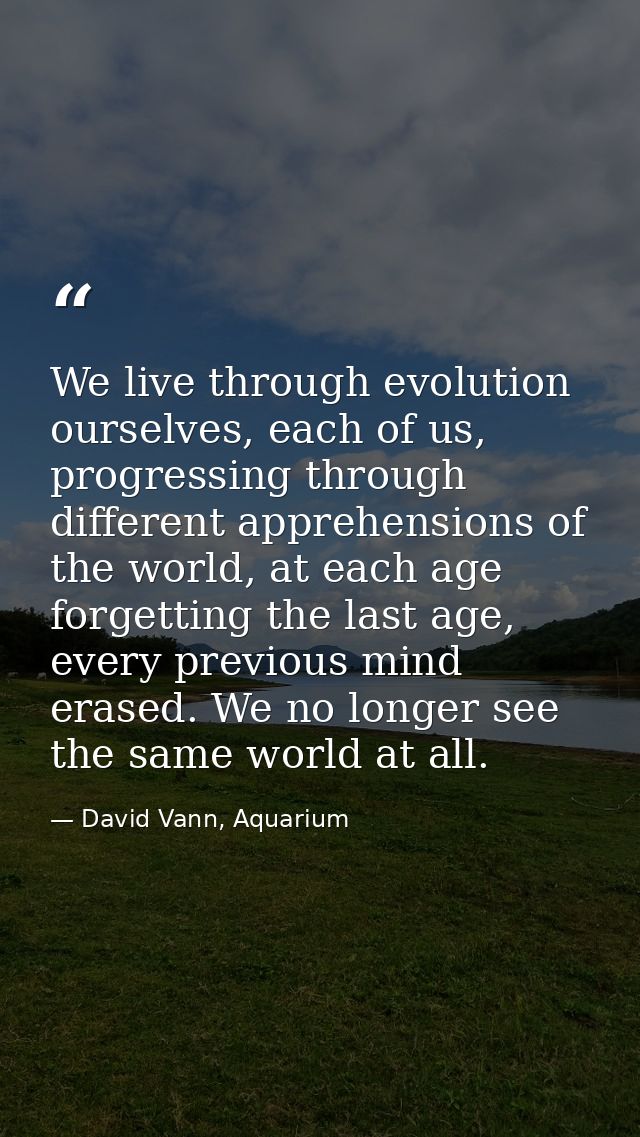 We live through evolution ourselves, each of us, progressing through different apprehensions of the world, at each age f — David Vann, Aquarium