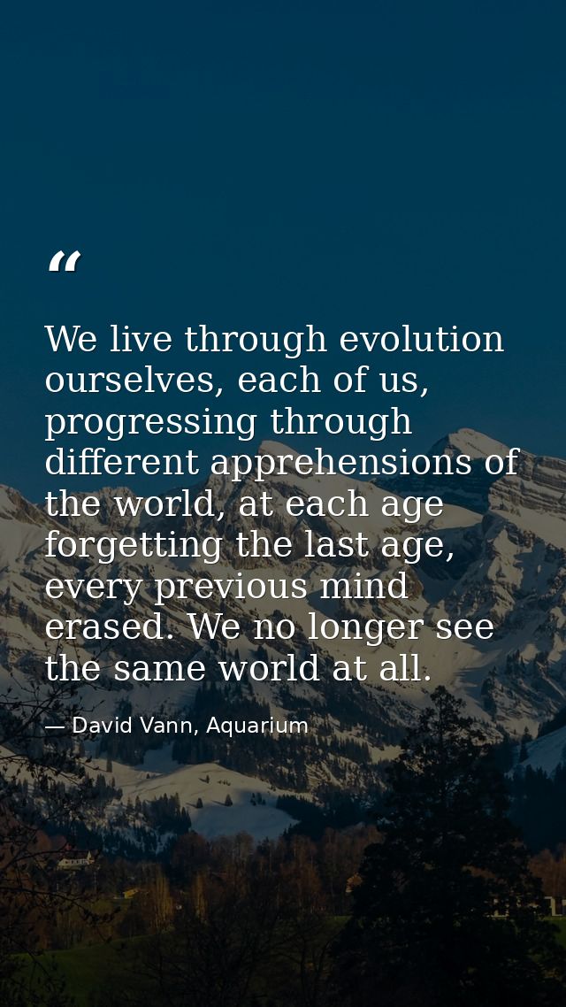 We live through evolution ourselves, each of us, progressing through different apprehensions of the world, at each age f — David Vann, Aquarium
