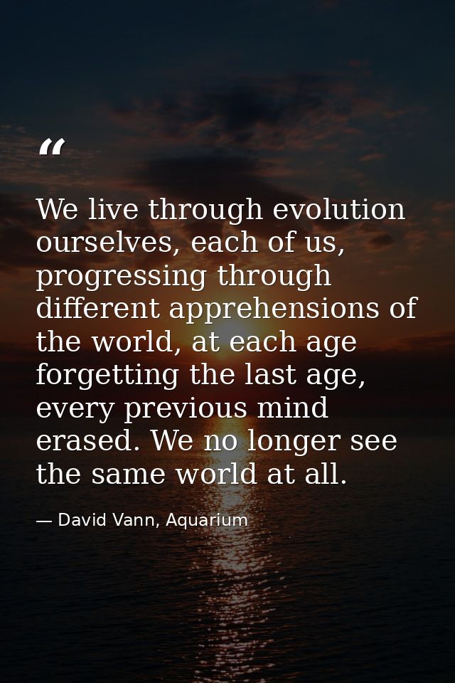 We live through evolution ourselves, each of us, progressing through different apprehensions of the world, at each age f — David Vann, Aquarium