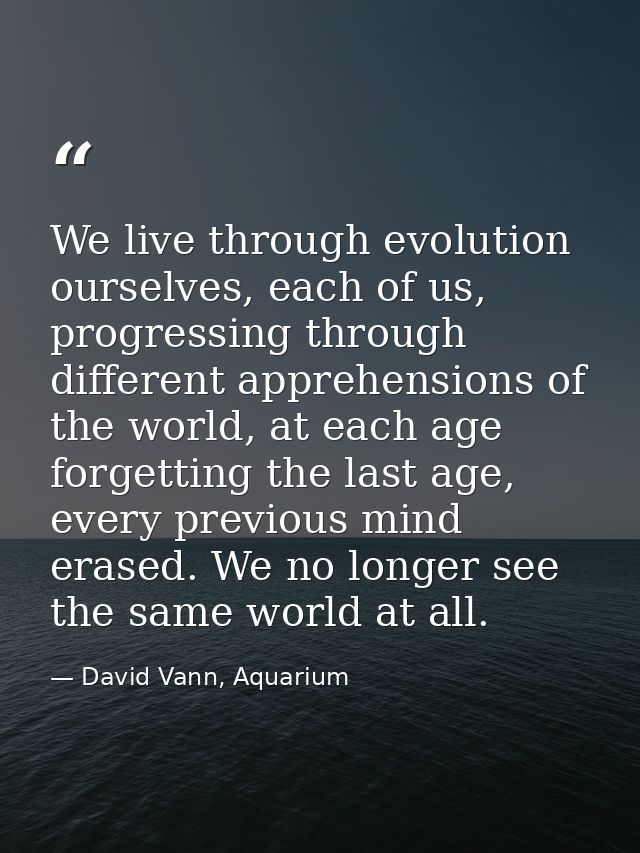 We live through evolution ourselves, each of us, progressing through different apprehensions of the world, at each age f — David Vann, Aquarium