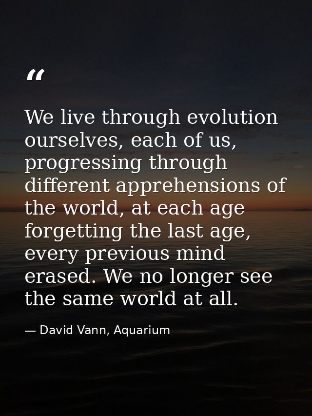 We live through evolution ourselves, each of us, progressing through different apprehensions of the world, at each age f — David Vann, Aquarium