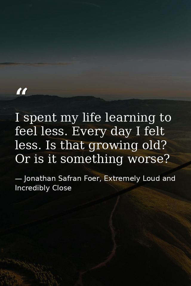 I spent my life learning to feel less. Every day I felt less. Is that growing old? Or is it something worse? — Jonathan Safran Foer, Extremely Loud and Incredibly Close