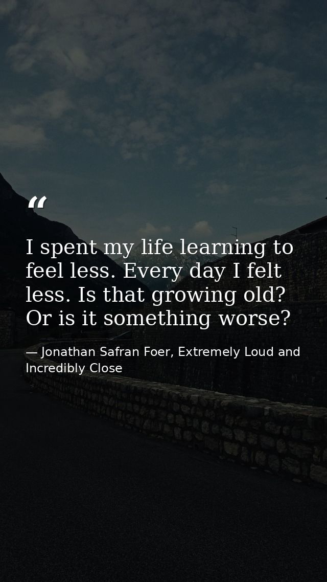 I spent my life learning to feel less. Every day I felt less. Is that growing old? Or is it something worse? — Jonathan Safran Foer, Extremely Loud and Incredibly Close