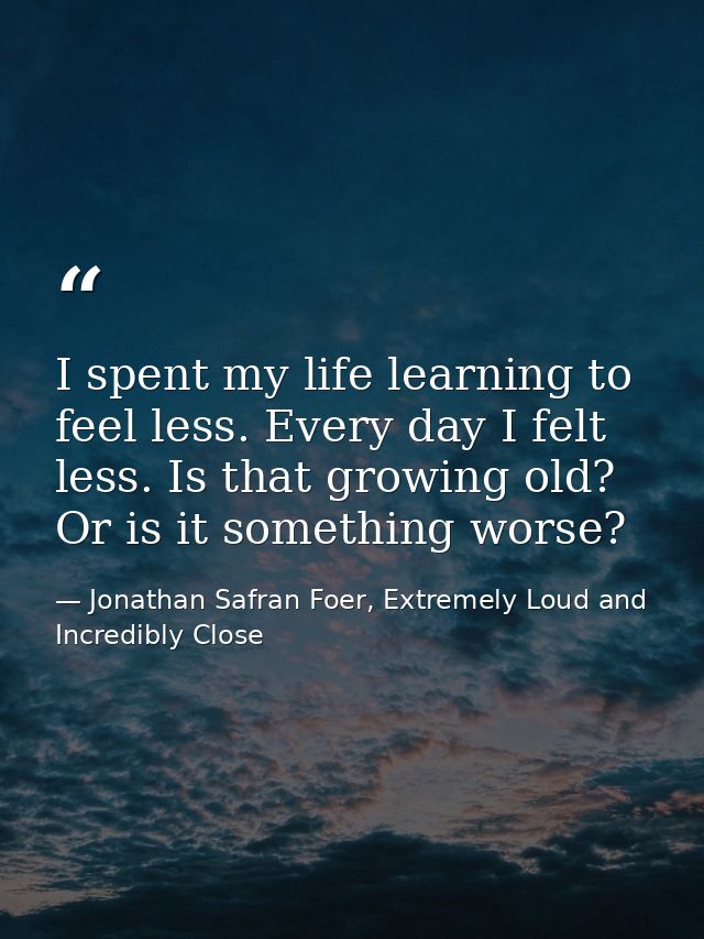 I spent my life learning to feel less. Every day I felt less. Is that growing old? Or is it something worse? — Jonathan Safran Foer, Extremely Loud and Incredibly Close