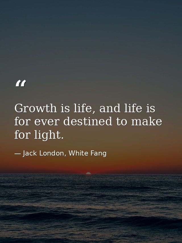 Growth is life, and life is for ever destined to make for light. — Jack London, White Fang