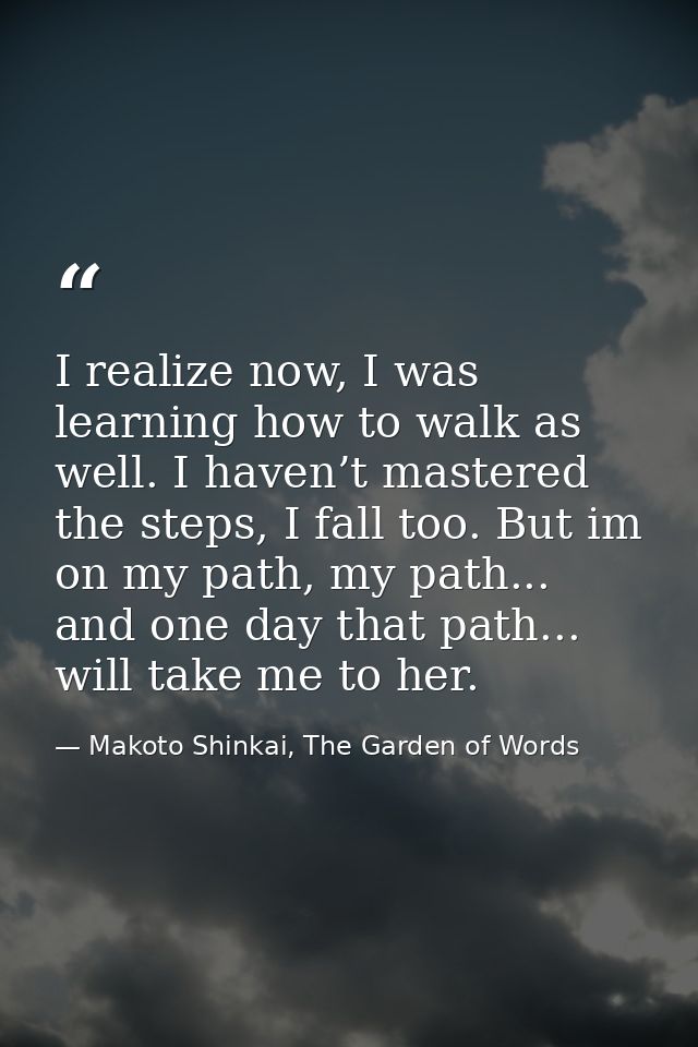 I realize now, I was learning how to walk as well. I haven’t mastered the steps, I fall too. But im on my path, my path. — Makoto Shinkai, The Garden of Words