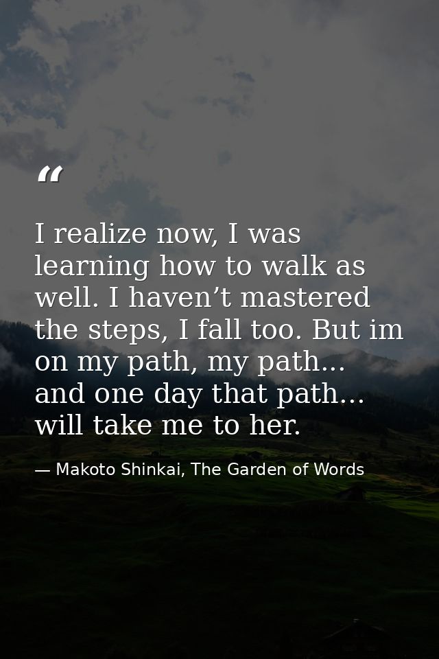 I realize now, I was learning how to walk as well. I haven’t mastered the steps, I fall too. But im on my path, my path. — Makoto Shinkai, The Garden of Words