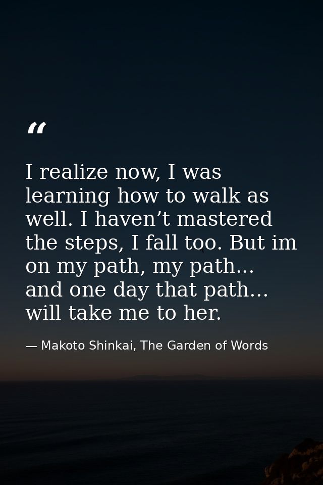 I realize now, I was learning how to walk as well. I haven’t mastered the steps, I fall too. But im on my path, my path. — Makoto Shinkai, The Garden of Words