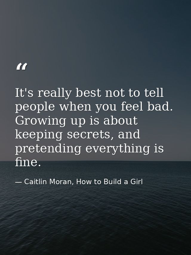 It's really best not to tell people when you feel bad. Growing up is about keeping secrets, and pretending everything is — Caitlin Moran, How to Build a Girl