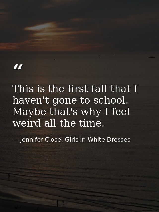 This is the first fall that I haven't gone to school. Maybe that's why I feel weird all the time. — Jennifer Close, Girls in White Dresses
