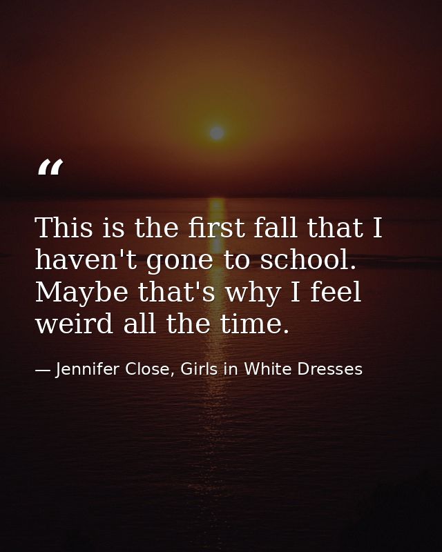 This is the first fall that I haven't gone to school. Maybe that's why I feel weird all the time. — Jennifer Close, Girls in White Dresses