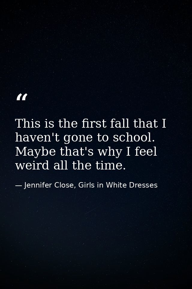 This is the first fall that I haven't gone to school. Maybe that's why I feel weird all the time. — Jennifer Close, Girls in White Dresses