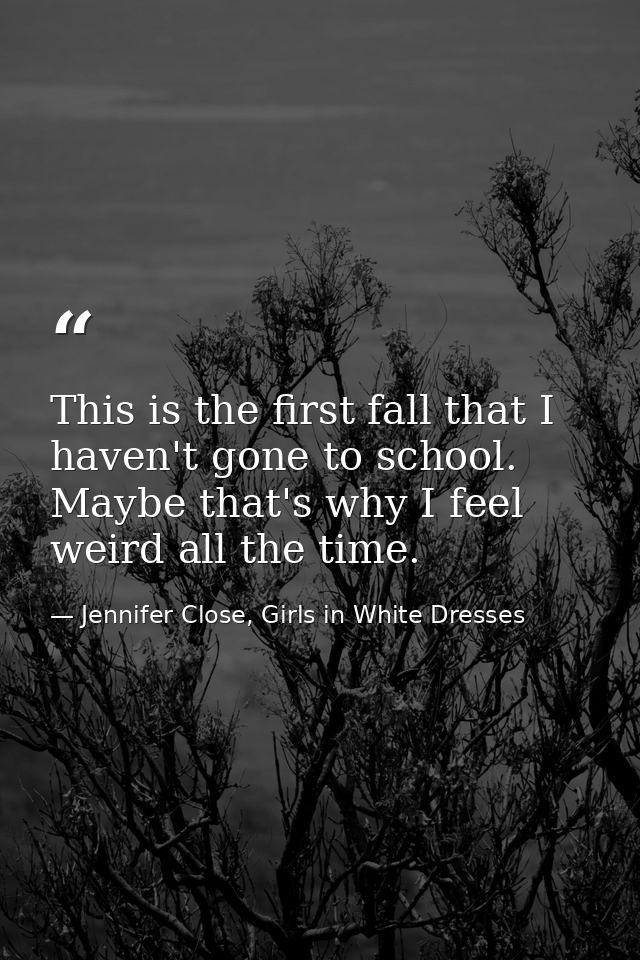 This is the first fall that I haven't gone to school. Maybe that's why I feel weird all the time. — Jennifer Close, Girls in White Dresses