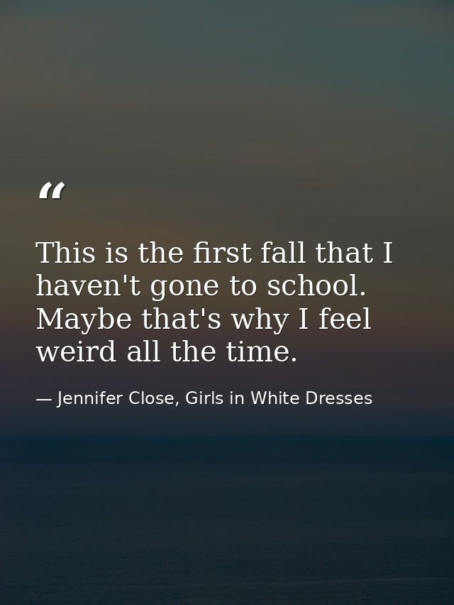 This is the first fall that I haven't gone to school. Maybe that's why I feel weird all the time. — Jennifer Close, Girls in White Dresses
