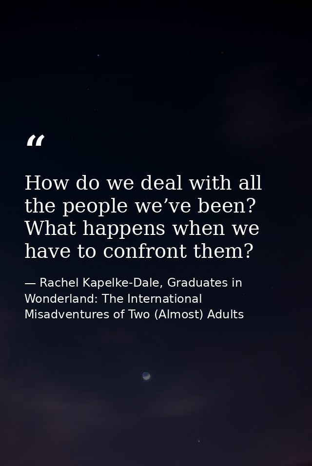 How do we deal with all the people we’ve been? What happens when we have to confront them? — Rachel Kapelke-Dale, Graduates in Wonderland: The International Misadventures of Two (Almost) Adults