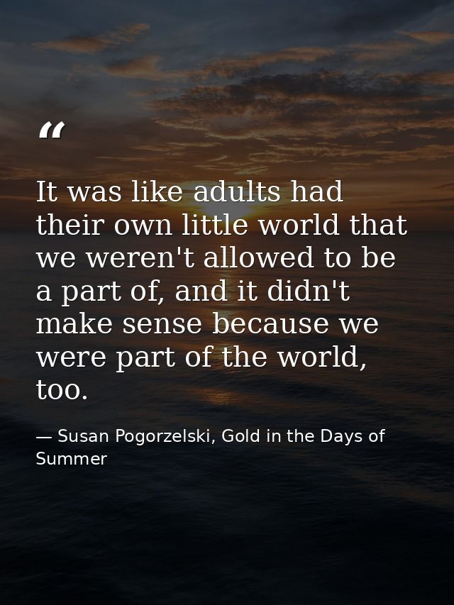 It was like adults had their own little world that we weren't allowed to be a part of, and it didn't make sense because  — Susan Pogorzelski, Gold in the Days of Summer