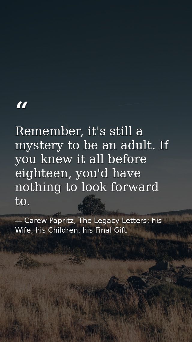 Remember, it's still a mystery to be an adult. If you knew it all before eighteen, you'd have nothing to look forward to — Carew Papritz, The Legacy Letters: his Wife, his Children, his Final Gift