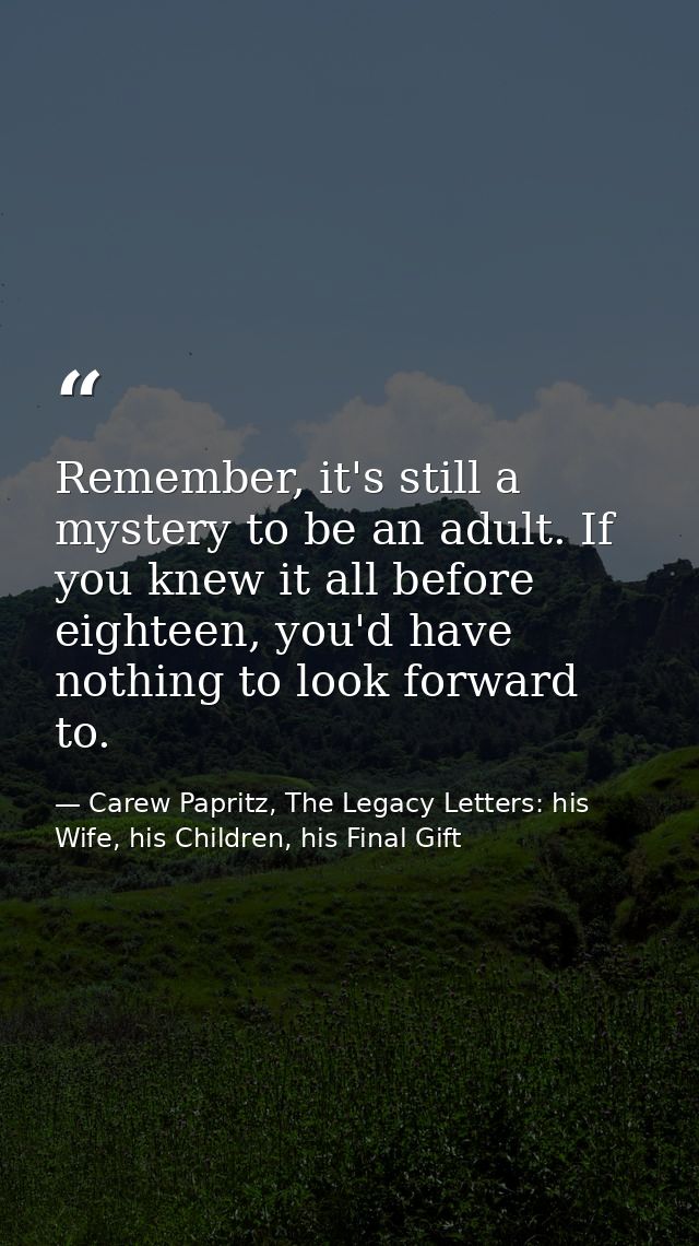 Remember, it's still a mystery to be an adult. If you knew it all before eighteen, you'd have nothing to look forward to — Carew Papritz, The Legacy Letters: his Wife, his Children, his Final Gift