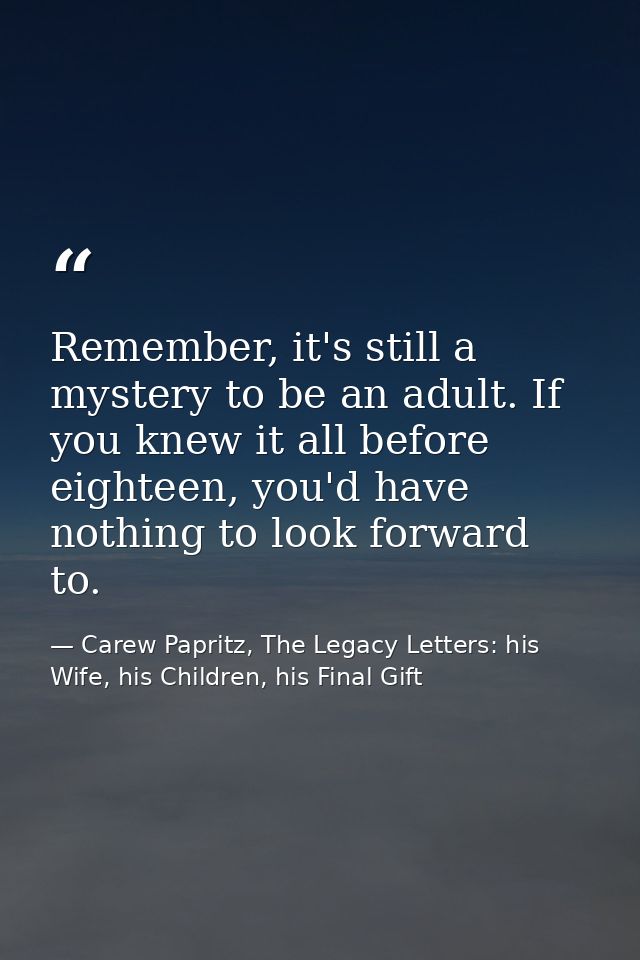 Remember, it's still a mystery to be an adult. If you knew it all before eighteen, you'd have nothing to look forward to — Carew Papritz, The Legacy Letters: his Wife, his Children, his Final Gift