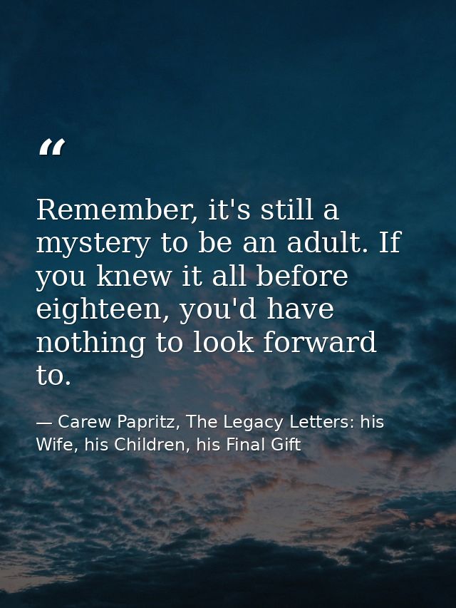 Remember, it's still a mystery to be an adult. If you knew it all before eighteen, you'd have nothing to look forward to — Carew Papritz, The Legacy Letters: his Wife, his Children, his Final Gift