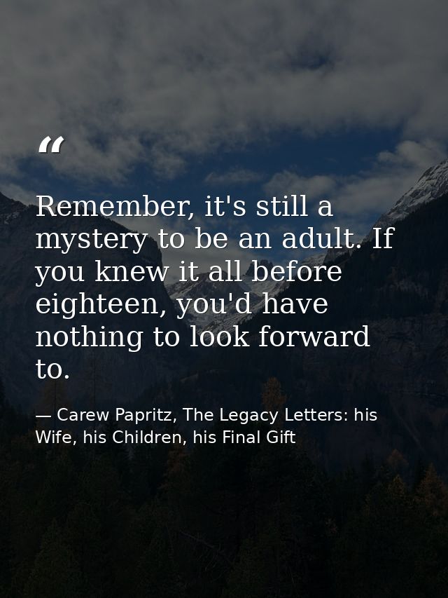 Remember, it's still a mystery to be an adult. If you knew it all before eighteen, you'd have nothing to look forward to — Carew Papritz, The Legacy Letters: his Wife, his Children, his Final Gift