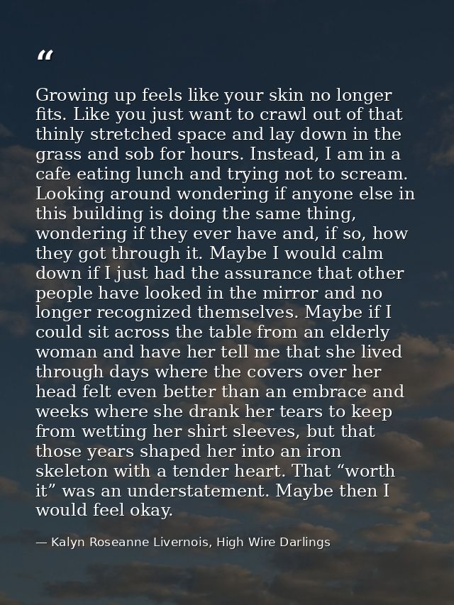 Growing up feels like your skin no longer fits. Like you just want to crawl out of that thinly stretched space and lay d — Kalyn Roseanne Livernois, High Wire Darlings