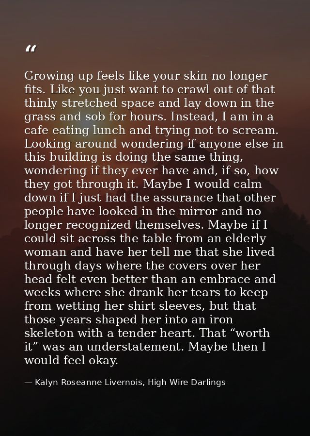 Growing up feels like your skin no longer fits. Like you just want to crawl out of that thinly stretched space and lay d — Kalyn Roseanne Livernois, High Wire Darlings