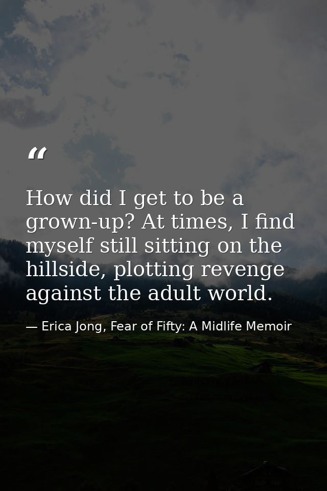 How did I get to be a grown-up? At times, I find myself still sitting on the hillside, plotting revenge against the adul — Erica Jong, Fear of Fifty: A Midlife Memoir