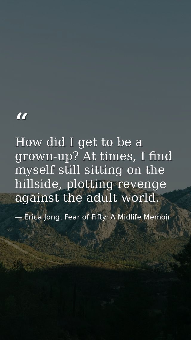 How did I get to be a grown-up? At times, I find myself still sitting on the hillside, plotting revenge against the adul — Erica Jong, Fear of Fifty: A Midlife Memoir