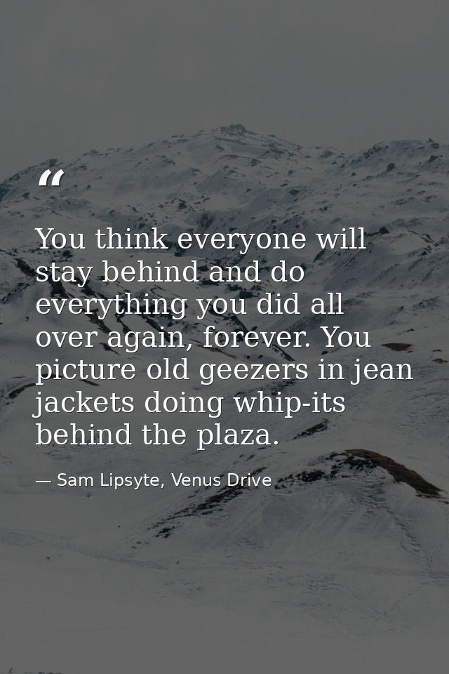 You think everyone will stay behind and do everything you did all over again, forever. You picture old geezers in jean j — Sam Lipsyte, Venus Drive
